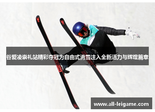 谷爱凌崇礼站精彩夺冠为自由式滑雪注入全新活力与辉煌篇章