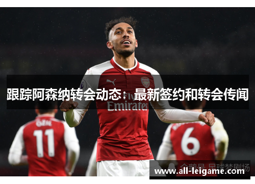 跟踪阿森纳转会动态：最新签约和转会传闻