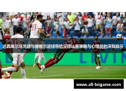 达西埃尔乌龙球与赫维尔进球带给足球比赛策略与心理战的深刻启示 达西埃尔乌龙球与赫维尔进球带给足球比赛策略与心理战的深刻启示