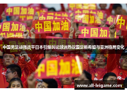 中国男足顽强战平日本引爆舆论球迷热议国足新希望与亚洲格局变化 中国男足顽强战平日本引爆舆论球迷热议国足新希望与亚洲格局变化