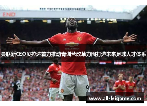 曼联新CEO贝拉达着力推动青训营改革力图打造未来足球人才体系