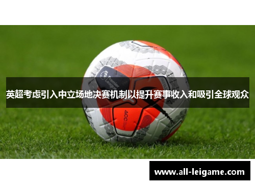 英超考虑引入中立场地决赛机制以提升赛事收入和吸引全球观众