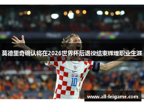 莫德里奇确认将在2026世界杯后退役结束辉煌职业生涯
