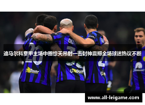 迪马尔科意甲主场中圈惊天吊射一击封神震撼全场球迷热议不断