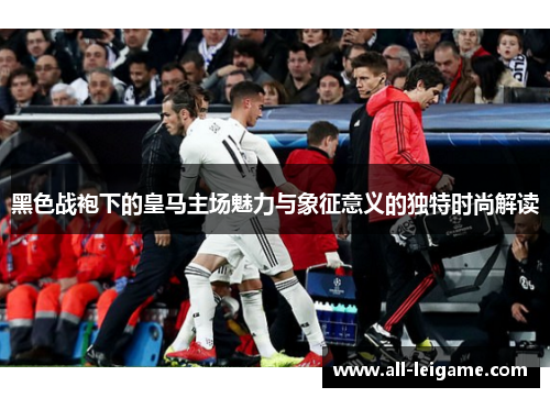 黑色战袍下的皇马主场魅力与象征意义的独特时尚解读