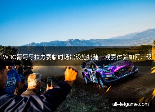 WRC葡萄牙拉力赛临时场馆设施搭建，观赛体验如何升级